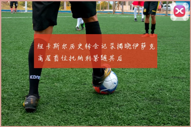 纽卡斯尔历史转会记录揭晓伊萨克高居首位托纳利紧随其后