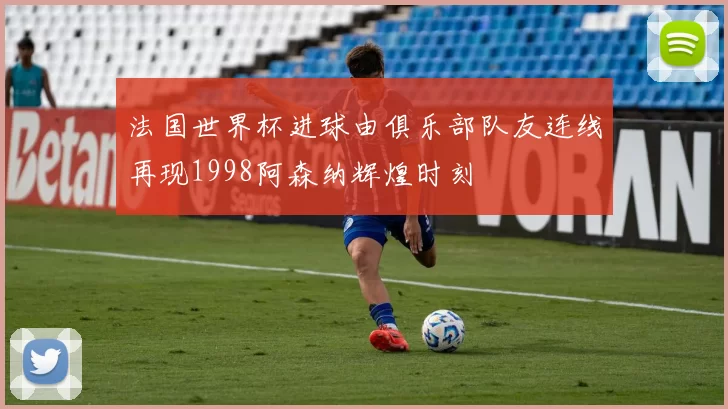 法国世界杯进球由俱乐部队友连线再现1998阿森纳辉煌时刻