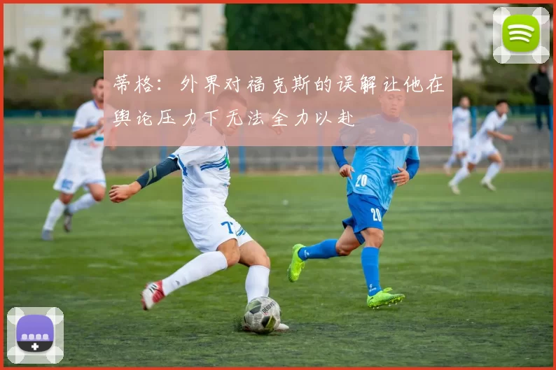 蒂格：外界对福克斯的误解让他在舆论压力下无法全力以赴