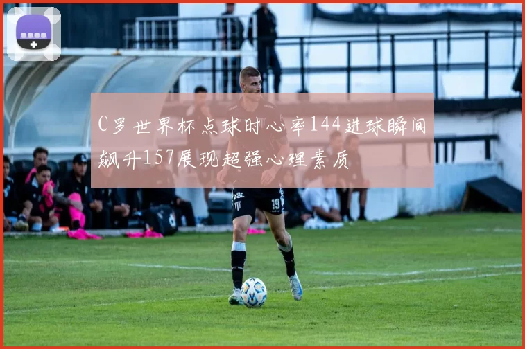 C罗世界杯点球时心率144进球瞬间飙升157展现超强心理素质